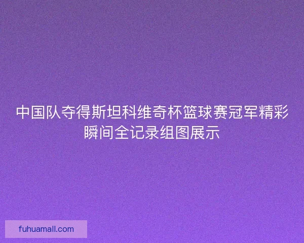 中国队夺得斯坦科维奇杯篮球赛冠军精彩瞬间全记录组图展示