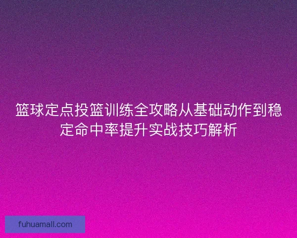 篮球定点投篮训练全攻略从基础动作到稳定命中率提升实战技巧解析