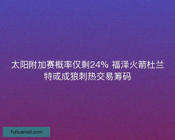 太阳附加赛概率仅剩24% 福泽火箭杜兰特或成狼刺热交易筹码