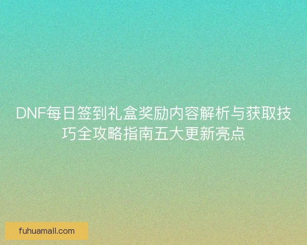 DNF每日签到礼盒奖励内容解析与获取技巧全攻略指南五大更新亮点