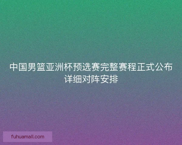 中国男篮亚洲杯预选赛完整赛程正式公布详细对阵安排