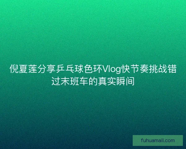 倪夏莲分享乒乓球色环Vlog快节奏挑战错过末班车的真实瞬间