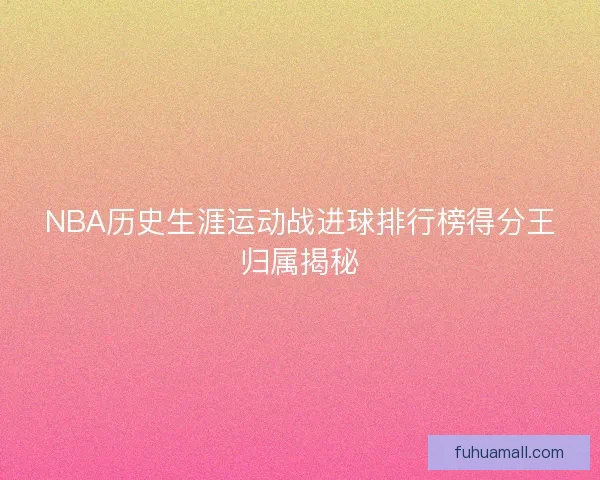 NBA历史生涯运动战进球排行榜得分王归属揭秘