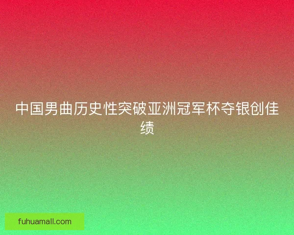 中国男曲历史性突破亚洲冠军杯夺银创佳绩